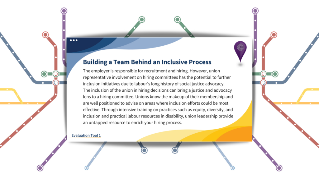 Building a Team Behind an Inclusive Process. 
The employer is responsible for recruitment and hiring. However, union representative involvement on hiring committees has the potential to further inclusion initiatives due to labour's long history of social justice advocacy. The inclusion of the union in hiring decisions can bring a justice and advocacy lens to a hiring committee. Unions know the makeup of their membership and are well positioned to advise on areas where inclusion efforts could be most effective. Through intensive training on practices such as equity, diversity, and inclusion and practical labour resources in disability, union leadership provide an untapped resource to enrich your hiring process. 