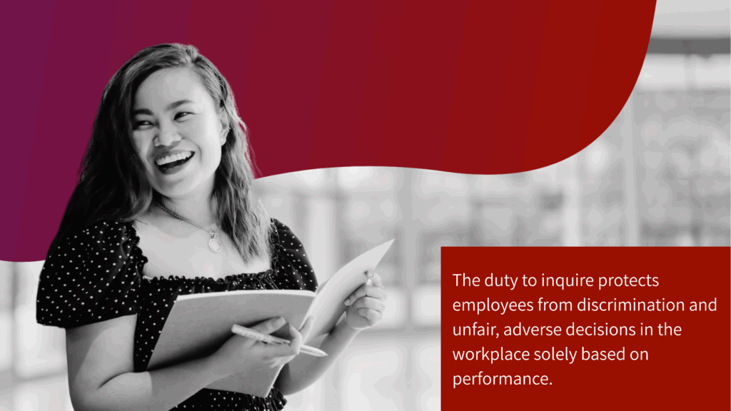 The duty to inquire protects employees from discrimination and unfair, adverse decisions in the workplace solely based on performance. 